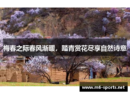 梅春之际春风渐暖,踏青赏花尽享自然诗意 梅春之际春风渐暖,踏青赏花尽享自然诗意